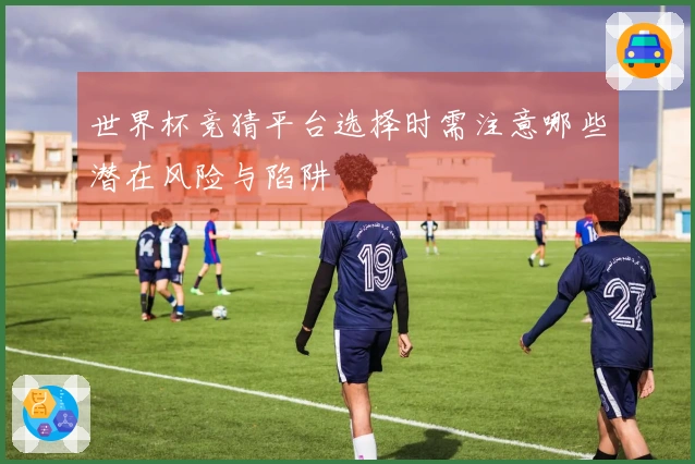 世界杯竞猜平台选择时需注意哪些潜在风险与陷阱