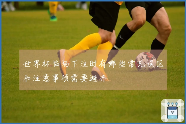 世界杯临场下注时有哪些常见误区和注意事项需要避开