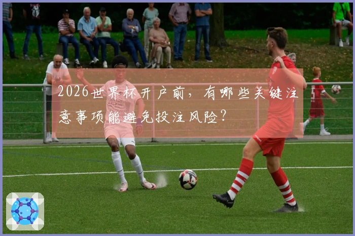 2026世界杯开户前，有哪些关键注意事项能避免投注风险？
