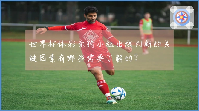 世界杯体彩竞猜小组出线判断的关键因素有哪些需要了解的？