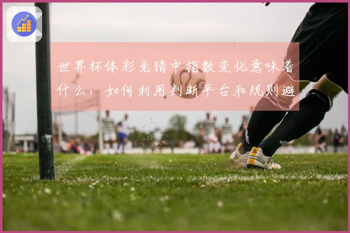 世界杯体彩竞猜中指数变化意味着什么，如何利用判断平台和规则避免踩坑